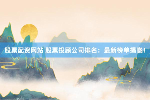 股票配资网站 股票投顾公司排名：最新榜单揭晓！