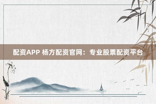 配资APP 杨方配资官网：专业股票配资平台