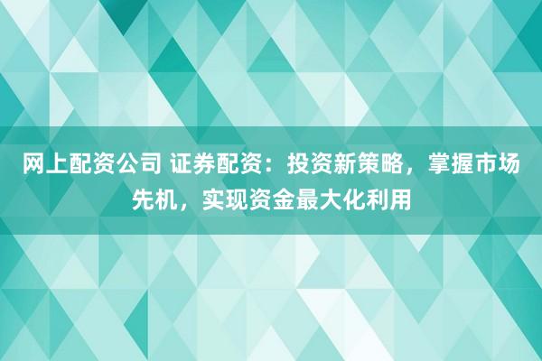 网上配资公司 证券配资：投资新策略，掌握市场先机，实现资金最大化利用