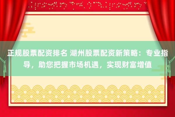 正规股票配资排名 湖州股票配资新策略：专业指导，助您把握市场机遇，实现财富增值