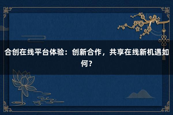 合创在线平台体验：创新合作，共享在线新机遇如何？