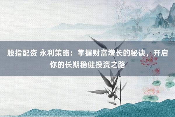 股指配资 永利策略：掌握财富增长的秘诀，开启你的长期稳健投资之路