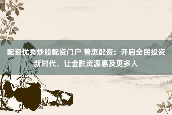 配资优秀炒股配资门户 普惠配资：开启全民投资新时代，让金融资源惠及更多人