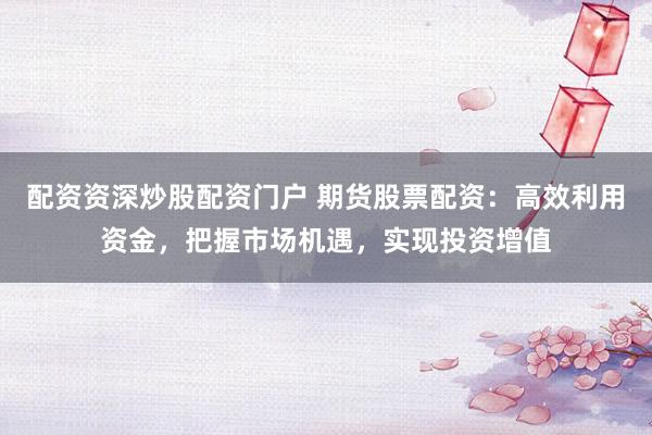 配资资深炒股配资门户 期货股票配资：高效利用资金，把握市场机遇，实现投资增值