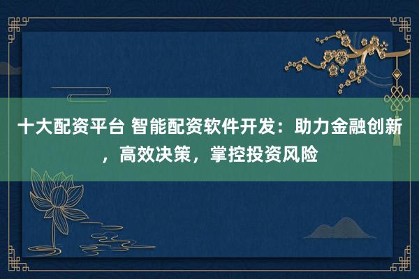 十大配资平台 智能配资软件开发：助力金融创新，高效决策，掌控投资风险