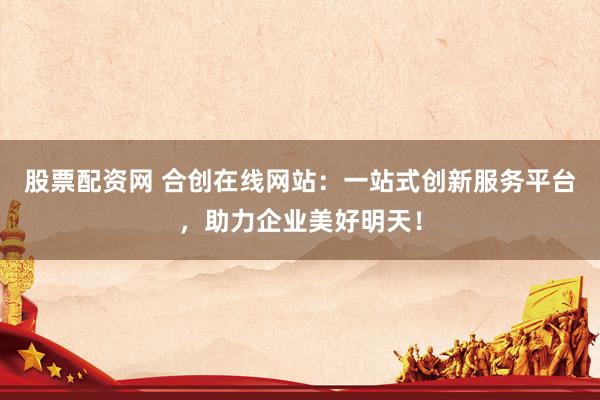 股票配资网 合创在线网站：一站式创新服务平台，助力企业美好明天！