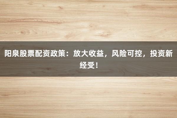 阳泉股票配资政策：放大收益，风险可控，投资新经受！