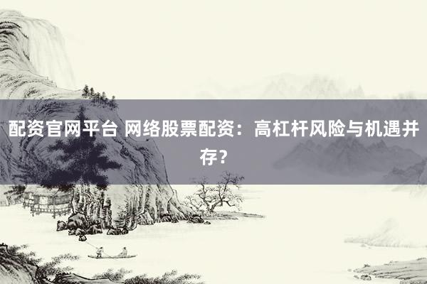 配资官网平台 网络股票配资：高杠杆风险与机遇并存？