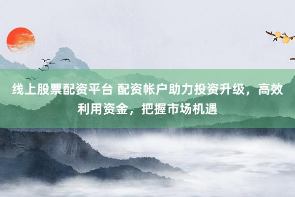 线上股票配资平台 配资帐户助力投资升级,高效利用资金,把握市场机遇