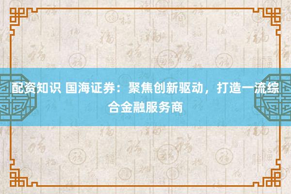配资知识 国海证券：聚焦创新驱动，打造一流综合金融服务商