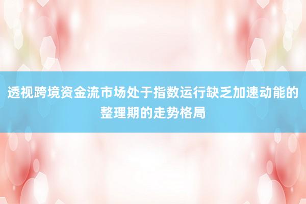 透视跨境资金流市场处于指数运行缺乏加速动能的整理期的走势格局