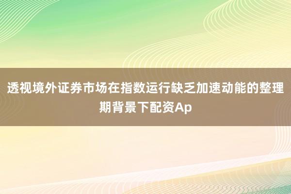 透视境外证券市场在指数运行缺乏加速动能的整理期背景下配资Ap