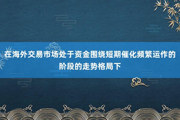 在海外交易市场处于资金围绕短期催化频繁运作的阶段的走势格局下