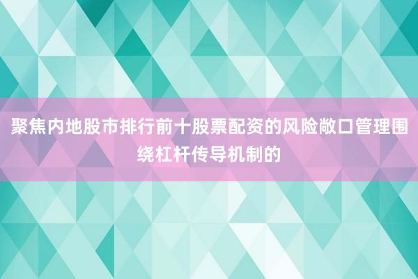 聚焦内地股市排行前十股票配资的风险敞口管理围绕杠杆传导机制的