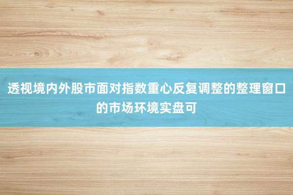 透视境内外股市面对指数重心反复调整的整理窗口的市场环境实盘可