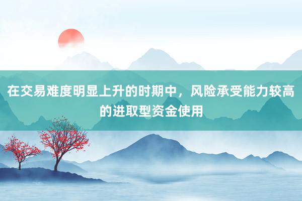 在交易难度明显上升的时期中，风险承受能力较高的进取型资金使用