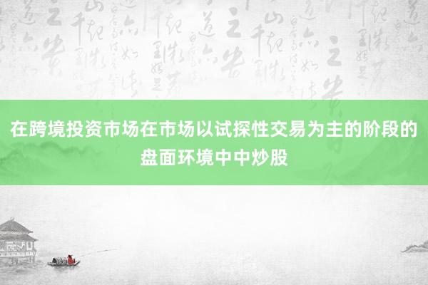 在跨境投资市场在市场以试探性交易为主的阶段的盘面环境中中炒股