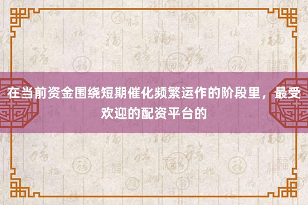 在当前资金围绕短期催化频繁运作的阶段里，最受欢迎的配资平台的