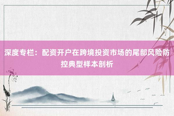 深度专栏：配资开户在跨境投资市场的尾部风险防控典型样本剖析
