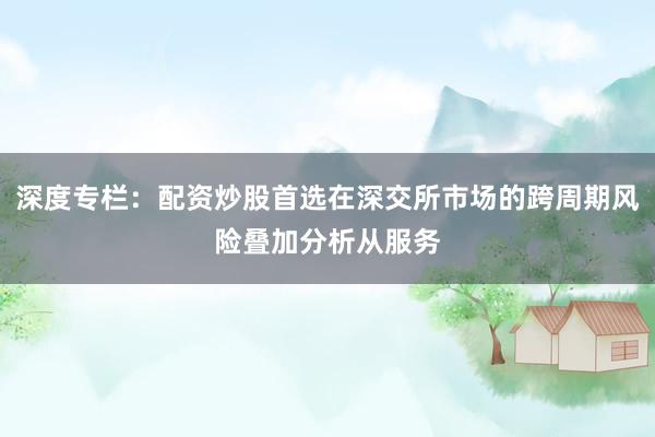 深度专栏：配资炒股首选在深交所市场的跨周期风险叠加分析从服务