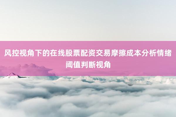 风控视角下的在线股票配资交易摩擦成本分析情绪阈值判断视角