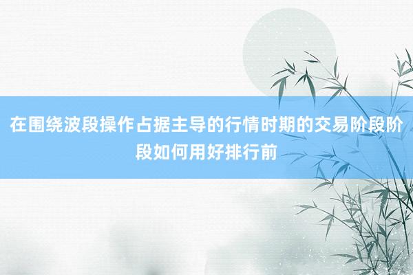 在围绕波段操作占据主导的行情时期的交易阶段阶段如何用好排行前