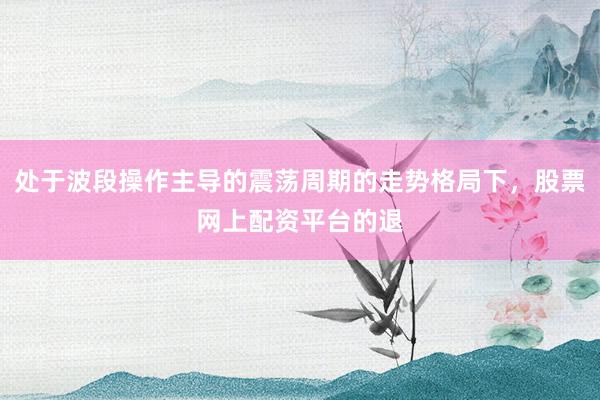 处于波段操作主导的震荡周期的走势格局下，股票网上配资平台的退
