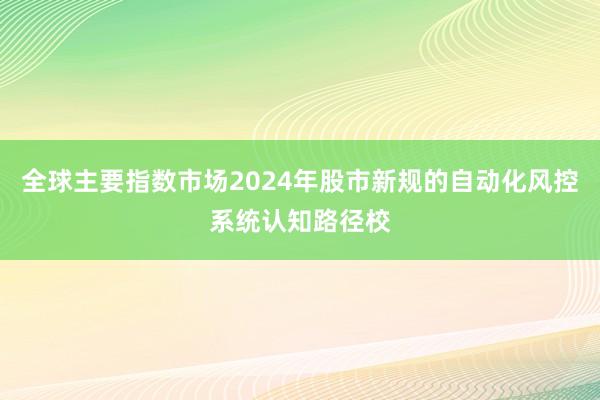 全球主要指数市场2024年股市新规的自动化风控系统认知路径校