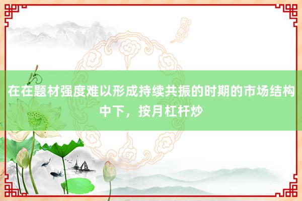在在题材强度难以形成持续共振的时期的市场结构中下，按月杠杆炒