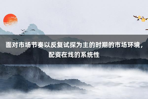 面对市场节奏以反复试探为主的时期的市场环境，配资在线的系统性