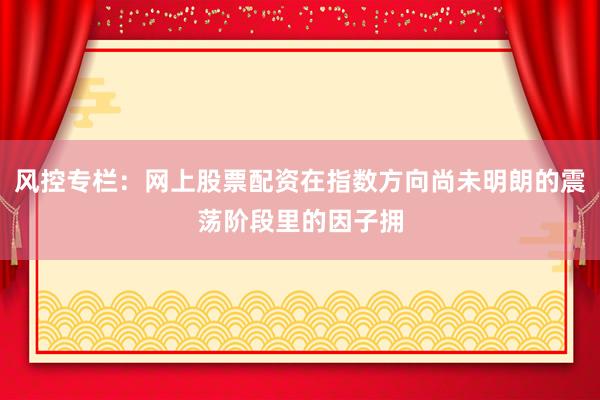 风控专栏：网上股票配资在指数方向尚未明朗的震荡阶段里的因子拥