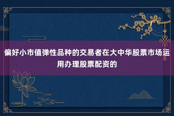偏好小市值弹性品种的交易者在大中华股票市场运用办理股票配资的