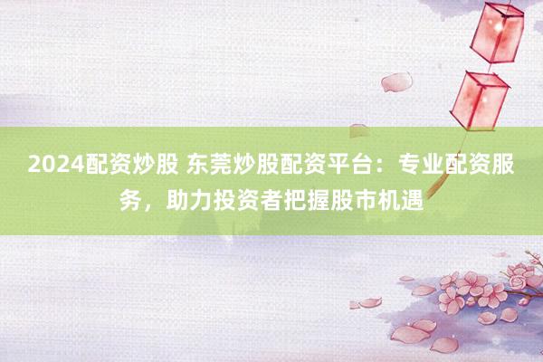2024配资炒股 东莞炒股配资平台：专业配资服务，助力投资者把握股市机遇