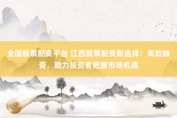 全国股票配资平台 江西股票配资新选择：高效融资，助力投资者把握市场机遇
