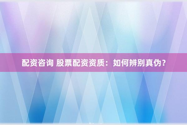 配资咨询 股票配资资质：如何辨别真伪？