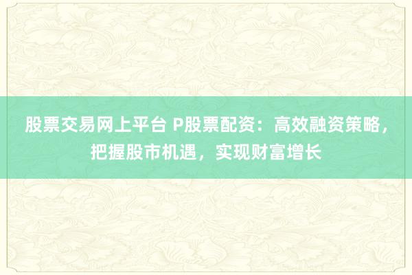 股票交易网上平台 P股票配资：高效融资策略，把握股市机遇，实现财富增长
