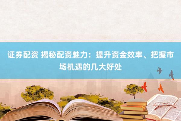 证券配资 揭秘配资魅力：提升资金效率、把握市场机遇的几大好处