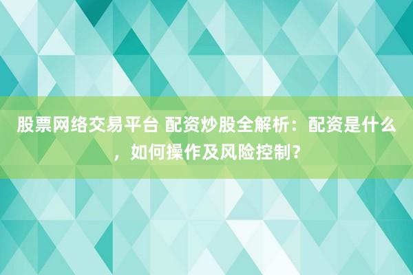 股票网络交易平台 配资炒股全解析：配资是什么，如何操作及风险控制？