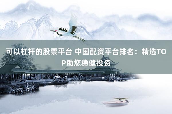 可以杠杆的股票平台 中国配资平台排名：精选TOP助您稳健投资