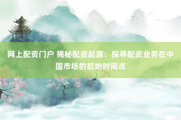 网上配资门户 揭秘配资起源：探寻配资业务在中国市场的起始时间点