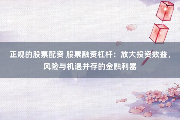 正规的股票配资 股票融资杠杆：放大投资效益，风险与机遇并存的金融利器