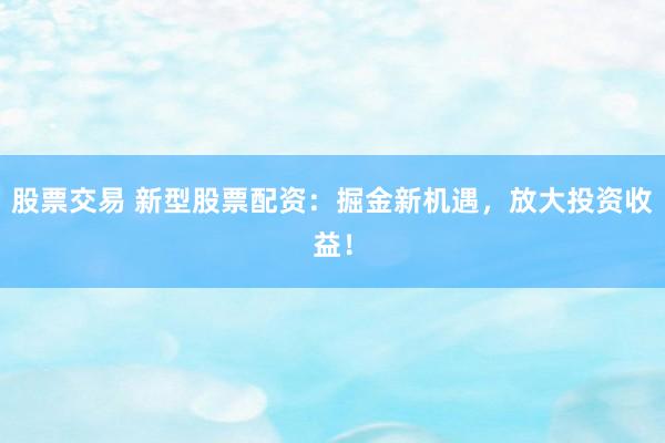 股票交易 新型股票配资：掘金新机遇，放大投资收益！