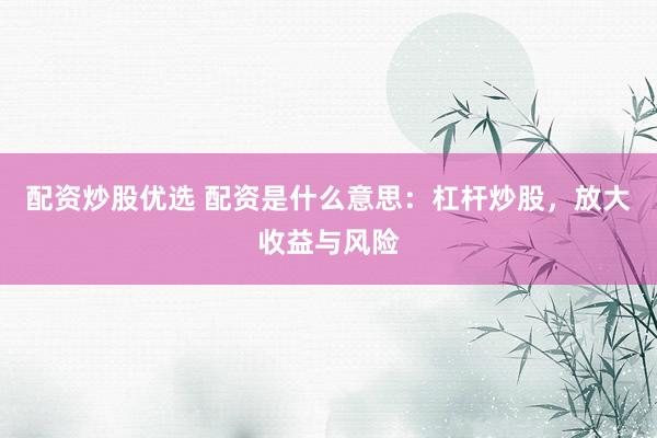 配资炒股优选 配资是什么意思：杠杆炒股，放大收益与风险