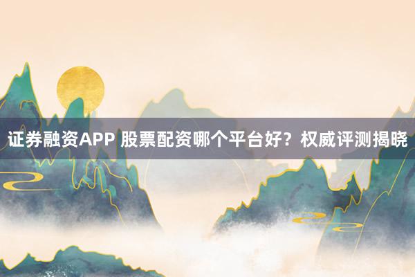证券融资APP 股票配资哪个平台好？权威评测揭晓