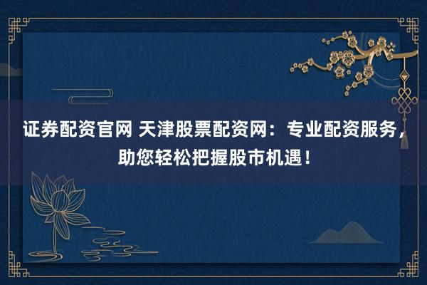 证券配资官网 天津股票配资网:专业配资服务,助您轻松把握股市机遇!