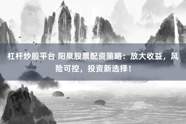 杠杆炒股平台 阳泉股票配资策略：放大收益，风险可控，投资新选择！