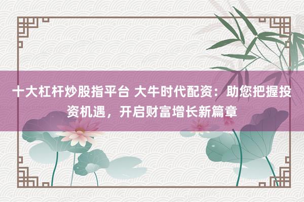 十大杠杆炒股指平台 大牛时代配资:助您把握投资机遇,开启财富增长新篇章