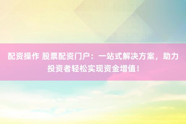 配资操作 股票配资门户：一站式解决方案，助力投资者轻松实现资金增值！