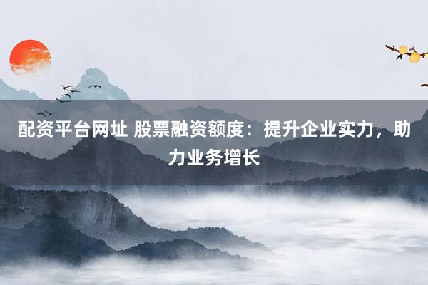 配资平台网址 股票融资额度：提升企业实力，助力业务增长