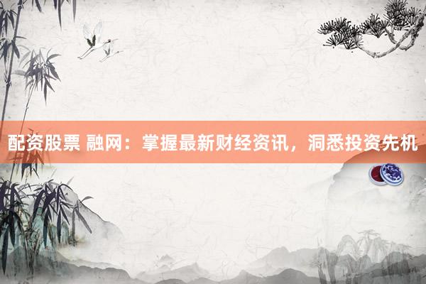 配资股票 融网：掌握最新财经资讯，洞悉投资先机